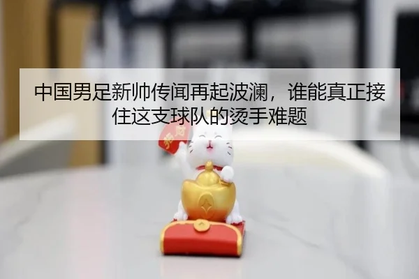 中国男足新帅传闻再起波澜，谁能真正接住这支球队的烫手难题